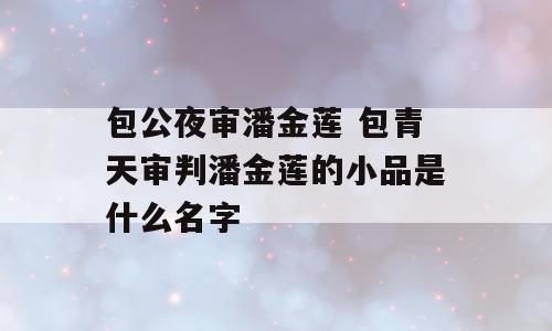 包公夜审潘金莲 包青天审判潘金莲的小品是什么名字