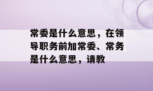 常委是什么意思，在领导职务前加常委、常务是什么意思，请教