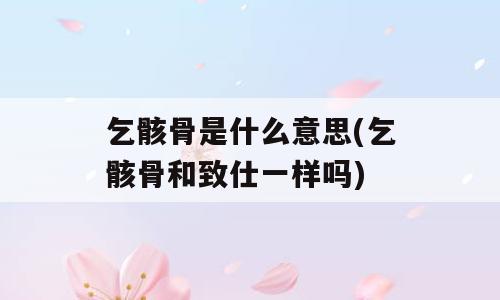 乞骸骨是什么意思(乞骸骨和致仕一样吗)