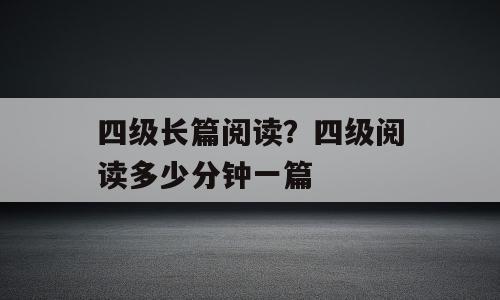 四级长篇阅读？四级阅读多少分钟一篇