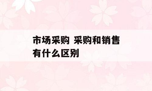 市场采购 采购和销售有什么区别