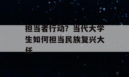 担当者行动？当代大学生如何担当民族复兴大任