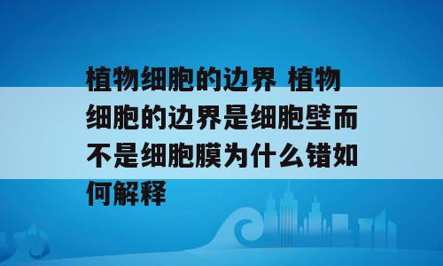植物细胞的边界 植物细胞的边界是细胞壁而不是细胞膜为什么错如何解释