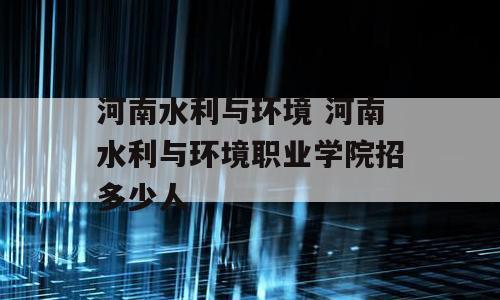 河南水利与环境 河南水利与环境职业学院招多少人