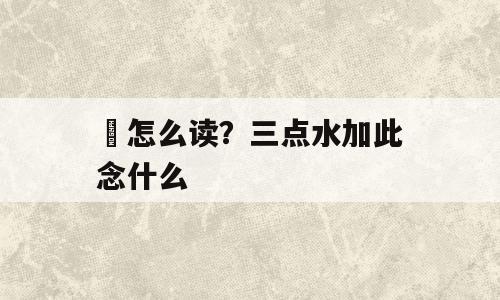 泚怎么读？三点水加此念什么