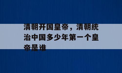 清朝开国皇帝，清朝统治中国多少年第一个皇帝是谁