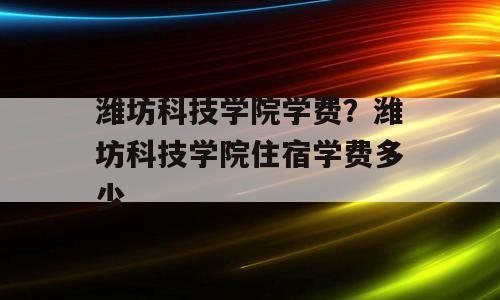 潍坊科技学院学费？潍坊科技学院住宿学费多少