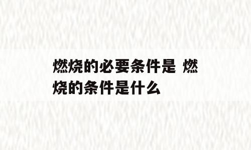 燃烧的必要条件是 燃烧的条件是什么