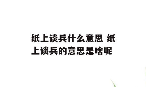 纸上谈兵什么意思 纸上谈兵的意思是啥呢