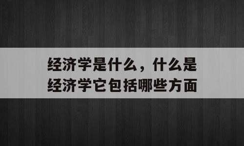 经济学是什么，什么是经济学它包括哪些方面