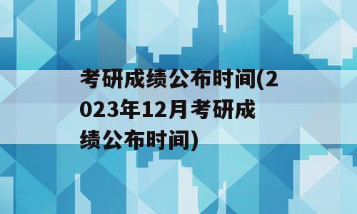 考研成绩公布时间(2023年12月考研成绩公布时间)