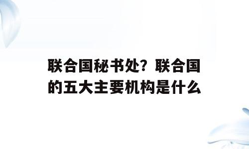 联合国秘书处？联合国的五大主要机构是什么