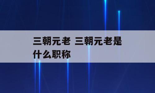 三朝元老 三朝元老是什么职称