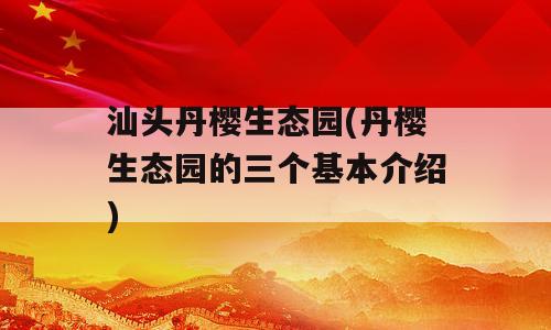 汕头丹樱生态园(丹樱生态园的三个基本介绍)