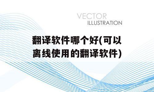 翻译软件哪个好(可以离线使用的翻译软件)