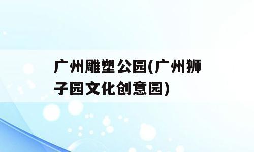 广州雕塑公园(广州狮子园文化创意园)
