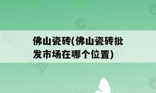 佛山瓷砖(佛山瓷砖批发市场在哪个位置)