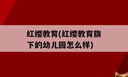 红缨教育(红缨教育旗下的幼儿园怎么样)