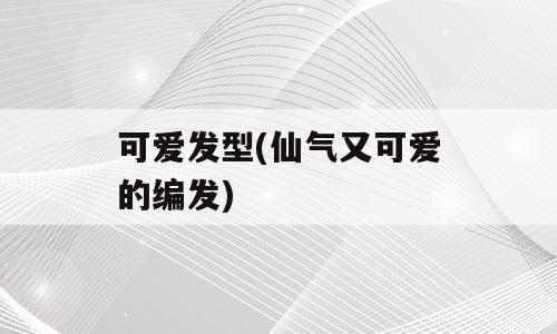 可爱发型(仙气又可爱的编发)