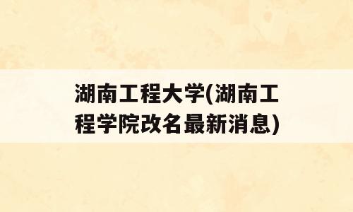 湖南工程大学(湖南工程学院改名最新消息)