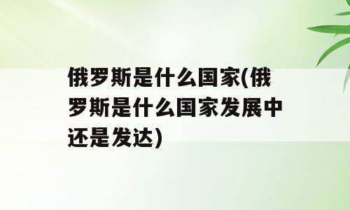 俄罗斯是什么国家(俄罗斯是什么国家发展中还是发达)