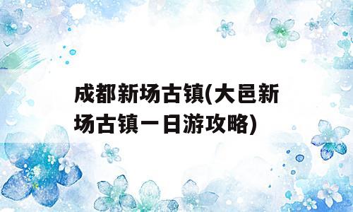成都新场古镇(大邑新场古镇一日游攻略)