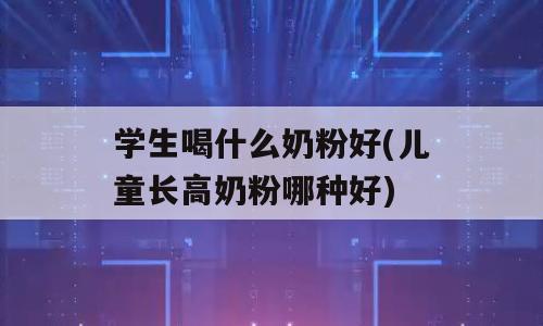 学生喝什么奶粉好(儿童长高奶粉哪种好)