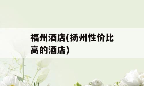 福州酒店(扬州性价比高的酒店)