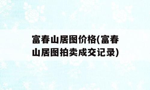 富春山居图价格(富春山居图拍卖成交记录)
