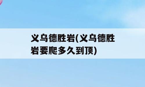 义乌德胜岩(义乌德胜岩要爬多久到顶)