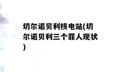 切尔诺贝利核电站(切尔诺贝利三个罪人现状)