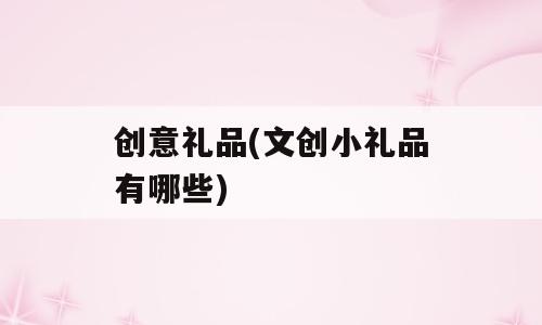 创意礼品(文创小礼品有哪些)