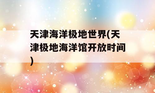 天津海洋极地世界(天津极地海洋馆开放时间)