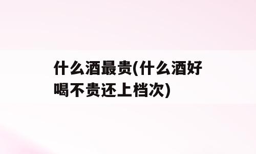 什么酒最贵(什么酒好喝不贵还上档次)