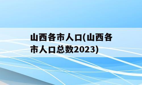 山西各市人口(山西各市人口总数2023)