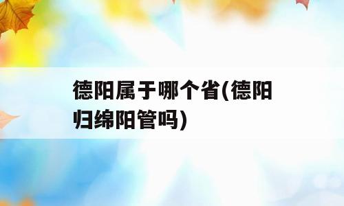 德阳属于哪个省(德阳归绵阳管吗)