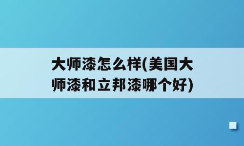 大师漆怎么样(美国大师漆和立邦漆哪个好)