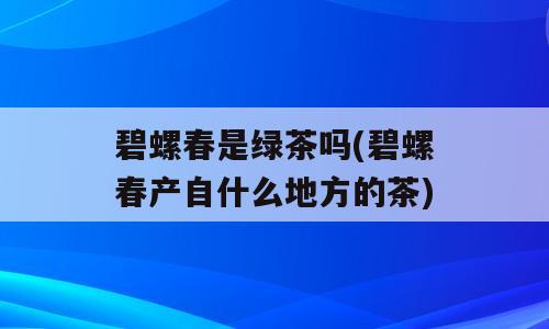 碧螺春是绿茶吗(碧螺春产自什么地方的茶)