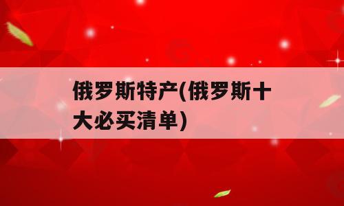 俄罗斯特产(俄罗斯十大必买清单)
