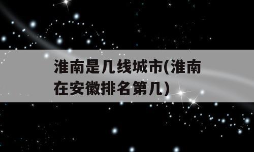 淮南是几线城市(淮南在安徽排名第几)