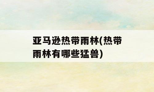 亚马逊热带雨林(热带雨林有哪些猛兽)