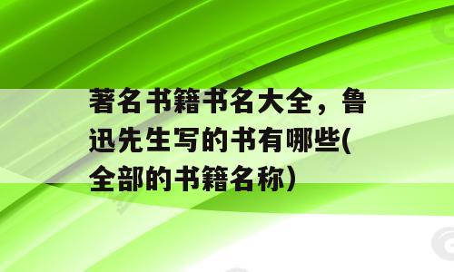 著名书籍书名大全，鲁迅先生写的书有哪些(全部的书籍名称）