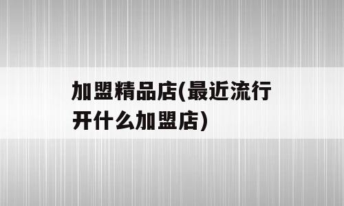 加盟精品店(最近流行开什么加盟店)