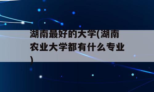 湖南最好的大学(湖南农业大学都有什么专业)