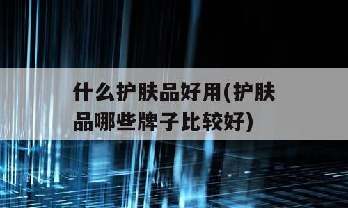 什么护肤品好用(护肤品哪些牌子比较好)
