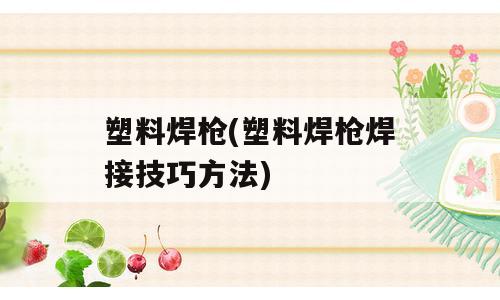 塑料焊枪(塑料焊枪焊接技巧方法)