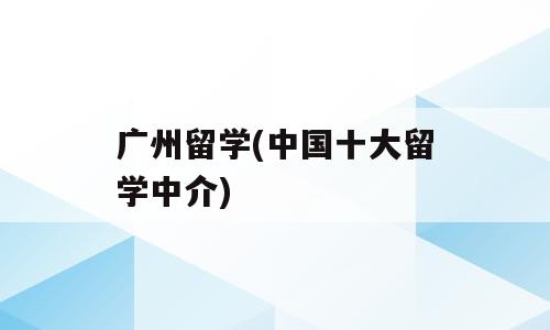 广州留学(中国十大留学中介)