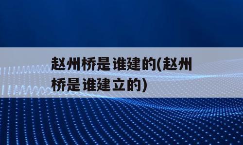 赵州桥是谁建的(赵州桥是谁建立的)