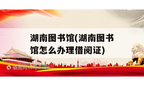 湖南图书馆(湖南图书馆怎么办理借阅证)