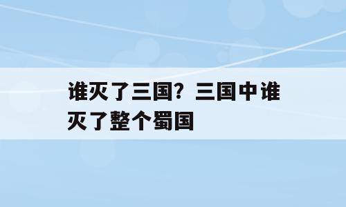 谁灭了三国？三国中谁灭了整个蜀国